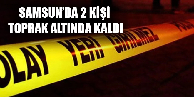 SAMSUN’DA 2 KİŞİ TOPRAK ALTINDA KALDI